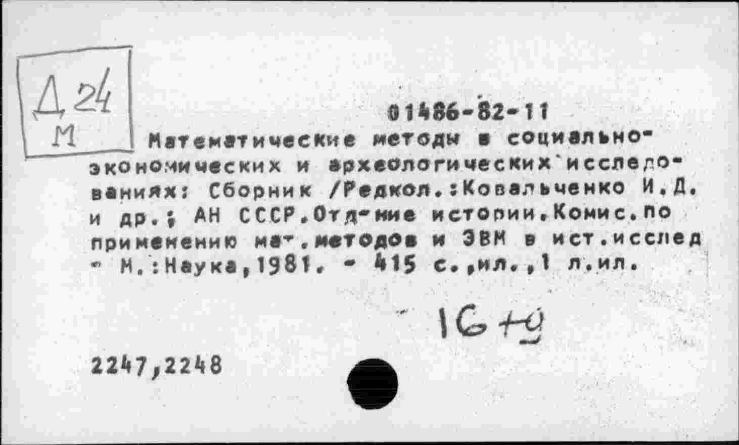 ﻿ІД24
I п эко
в і*86-82-1 1 ««тематические методи в социвлано-номических и археологических*исслвлО" ванияхт Сборник /Радиол.еКовалаченко И.Д. и др.* АН СССР.Отд-иие истории,Комис.по применению ма-,методов и ЭВМ в ист.исслед - М.:Наука,1981, - Й15 с.,ил.,1 л.ил.
* \G-Hj
22й7/22<(8